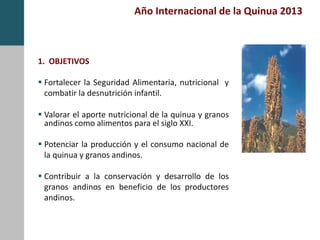 Año Internacional de la Quinua 2013
1. OBJETIVOS
 Fortalecer la Seguridad Alimentaria, nutricional y
combatir la desnutrición infantil.
 Valorar el aporte nutricional de la quinua y granos
andinos como alimentos para el siglo XXI.
 Potenciar la producción y el consumo nacional de
la quinua y granos andinos.
 Contribuir a la conservación y desarrollo de los
granos andinos en beneficio de los productores
andinos.
 