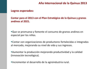 Año Internacional de la Quinua 2013
Logros esperados:
Contar para el 2013 con el Plan Estratégico de la Quinua y granos
andinos al 2021.
Que se promueva y fomente el consumo de granos andinos en
especial por los niños.
Contar con organizaciones de productores fortalecidas e integradas
al mercado, mejorando su nivel de vida y sus ingresos.
Aumentar la producción mejorando productividad y la calidad
(innovación tecnológica).
Incrementar el desarrollo de la agroindustria rural.
 