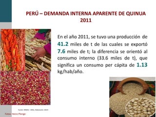 PERÚ – DEMANDA INTERNA APARENTE DE QUINUA
2011
Fuente: MINAG – DRAs, Elaboración: DGCA
En el año 2011, se tuvo una producción de
41.2 miles de t de las cuales se exportó
7.6 miles de t; la diferencia se orientó al
consumo interno (33.6 miles de t), que
significa un consumo per cápita de 1.13
kg/hab/año.
Fotos: Heinz Plenge
 