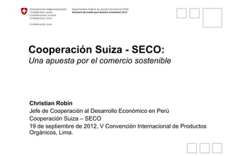 Cooperación Suiza - SECO:
Una apuesta por el comercio sostenible
Christian Robin
Jefe de Cooperación al Desarrollo Económico en Perú
Cooperación Suiza – SECO
19 de septiembre de 2012, V Convención Internacional de Productos
Orgánicos, Lima.
 