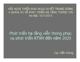 Cục Viễn thông
Phát triển hạ tầng viễn thông phục
vụ phát triển KTXH đến năm 2020
HỘI NGHỊ TRIỂN KHAI NGHỊ QUYẾT TRUNG ƯƠNG
4 (KHÓA XI) VỀ PHÁT TRIỂN HẠ TẦNG THÔNG TIN
Hà Nội, 15/1/2013
 