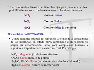 Nomenclatura no SISTEMÁTICANomenclatura no SISTEMÁTICA
• En compuestos binarios se tiene los ejemplos para una y dos
posibilidades en los n.o de los elementos en las siguientes sales:
FeFeClCl22 Cloruro ferrCloruro ferrosooso
FeFeClCl33 Cloruro férrCloruro férricoico
NaNaClCl Cloruro sódCloruro sódicoico (o de sodio)(o de sodio)
• Utiliza nombres propios (o comunes), atendiendo a propiedades
de las sustancias, en estado puro, combinado o en solución. Se
acepta su denominación tanto para compuestos binarios y
superiores, importantes en escala comercial. Por ejemplo:
Fe3O4 : Magnetita (óxido ferroso-férrico)
KNO3 : Salitre (nitrato de potasio)
Na2B4O7.10H2O : Borax (tetraborato de sodio decahidratado)
Hg2Cl2 : Calomel (cloruro de mercurio (I))
 