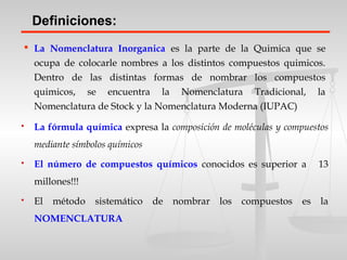  La Nomenclatura Inorganica es la parte de la Quimica que se
ocupa de colocarle nombres a los distintos compuestos quimicos.
Dentro de las distintas formas de nombrar los compuestos
quimicos, se encuentra la Nomenclatura Tradicional, la
Nomenclatura de Stock y la Nomenclatura Moderna (IUPAC)
Definiciones:
 La fórmula química expresa la composición de moléculas y compuestos
mediante símbolos químicos
 El número de compuestos químicos conocidos es superior a 13
millones!!!
 El método sistemático de nombrar los compuestos es la
NOMENCLATURA
 
