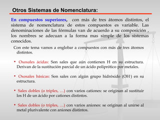 En compuestos superiores, con más de tres átomos distintos, el
sistema de nomenclatura de estos compuestos es variable. Las
denominaciones de las fórmulas van de acuerdo a su composición ,
los nombres se adecuan a la forma mas simple de los sistemas
conocidos.
Otros Sistemas de Nomenclatura:
Con este tema vamos a englobar a compuestos con más de tres átomos
distintos.
• Oxosales ácidas: Son sales que aún contienen H en su estructura.
Derivan de la sustitución parcial de un ácido poliprótico por metales.
• Oxosales básicas: Son sales con algún grupo hidróxido (OH-
) en su
estructura.
• Sales dobles (o triples, …) con varios cationes: se originan al sustituir
los H de un ácido por cationes distintos.
• Sales dobles (o triples, …) con varios aniones: se originan al unirse al
metal plurivalente con aniones distintos.
 