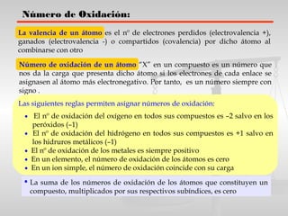 Número de Oxidación:
La valencia de un átomo es el nº de electrones perdidos (electrovalencia +),
ganados (electrovalencia -) o compartidos (covalencia) por dicho átomo al
combinarse con otro
Número de oxidación de un átomo “X” en un compuesto es un número que
nos da la carga que presenta dicho átomo si los electrones de cada enlace se
asignasen al átomo más electronegativo. Por tanto, es un número siempre con
signo .
Las siguientes reglas permiten asignar números de oxidación:
• El nº de oxidación del oxígeno en todos sus compuestos es –2 salvo en los
peróxidos (–1)
• El nº de oxidación del hidrógeno en todos sus compuestos es +1 salvo en
los hidruros metálicos (–1)
• El nº de oxidación de los metales es siempre positivo
• En un elemento, el número de oxidación de los átomos es cero
• En un ion simple, el número de oxidación coincide con su carga
 La suma de los números de oxidación de los átomos que constituyen un
compuesto, multiplicados por sus respectivos subíndices, es cero
 