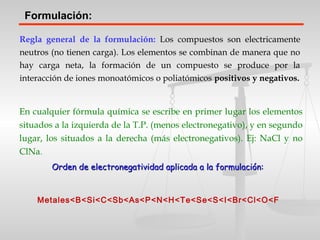 Formulación:
Regla general de la formulación: Los compuestos son electricamente
neutros (no tienen carga). Los elementos se combinan de manera que no
hay carga neta, la formación de un compuesto se produce por la
interacción de iones monoatómicos o poliatómicos positivos y negativos.
En cualquier fórmula química se escribe en primer lugar los elementos
situados a la izquierda de la T.P. (menos electronegativo), y en segundo
lugar, los situados a la derecha (más electronegativos). Ej: NaCl y no
ClNa.
Orden de electronegatividad aplicada a la formulación:Orden de electronegatividad aplicada a la formulación:
Metales<B<Si<C<Sb<As<P<N<H<Te<Se<S<I<Br<Cl<O<F
 