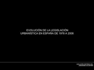 Ordenación del
Territorio
EVOLUCIÓN HISTÓRICA DEL
URBANISMO EN ESPAÑA
EVOLUCIÓN DE LA LEGISLACIÓN
URBANÍSTICA EN ESPAÑA DE 1978 A 2008
 