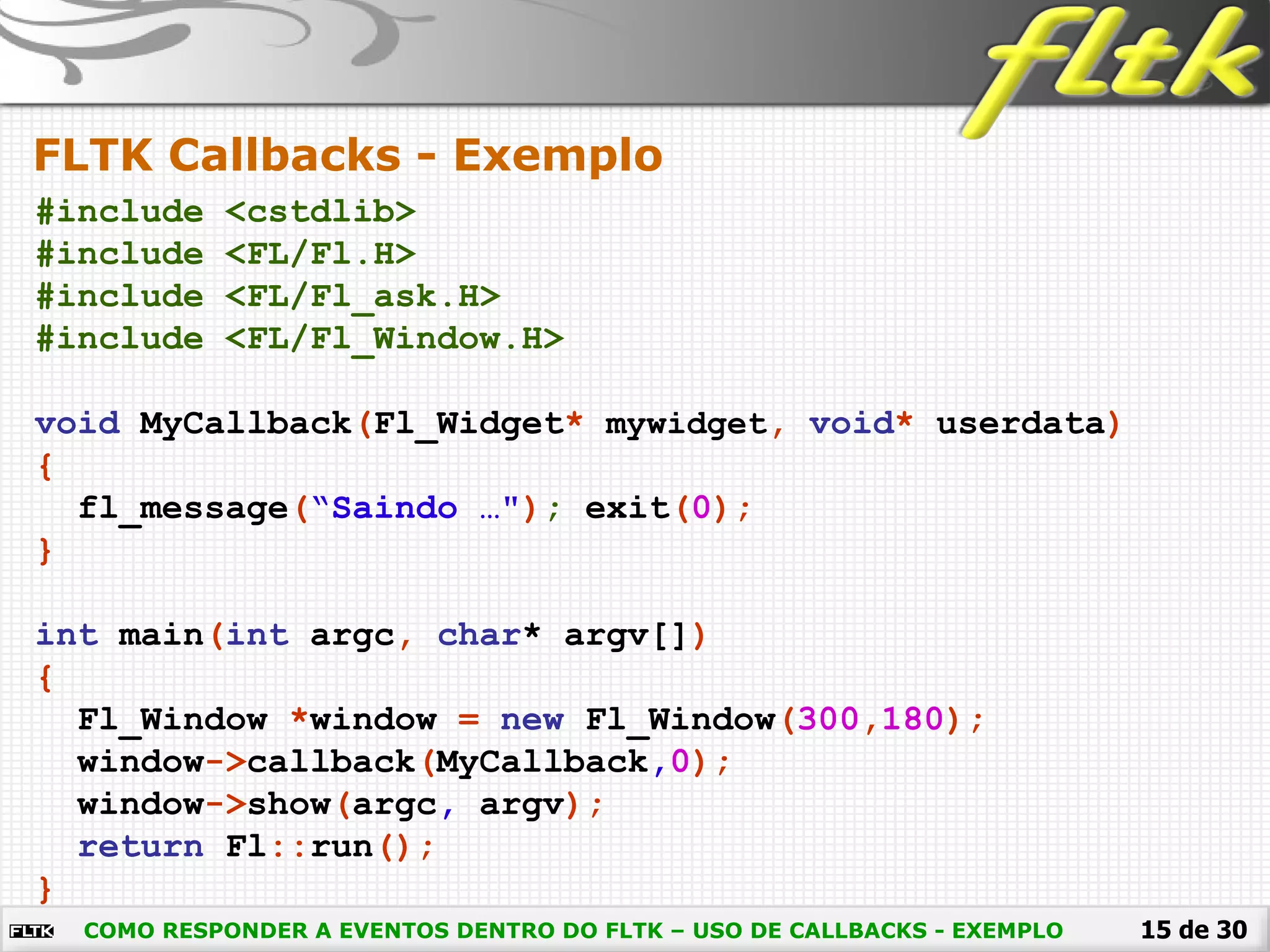 15 de 30
FLTK Callbacks - Exemplo
COMO RESPONDER A EVENTOS DENTRO DO FLTK – USO DE CALLBACKS - EXEMPLO
#include <cstdlib>
#include <FL/Fl.H>
#include <FL/Fl_ask.H>
#include <FL/Fl_Window.H>
void MyCallback(Fl_Widget* mywidget, void* userdata)
{
fl_message(“Saindo …"); exit(0);
}
int main(int argc, char* argv[])
{
Fl_Window *window = new Fl_Window(300,180);
window->callback(MyCallback,0);
window->show(argc, argv);
return Fl::run();
}
 