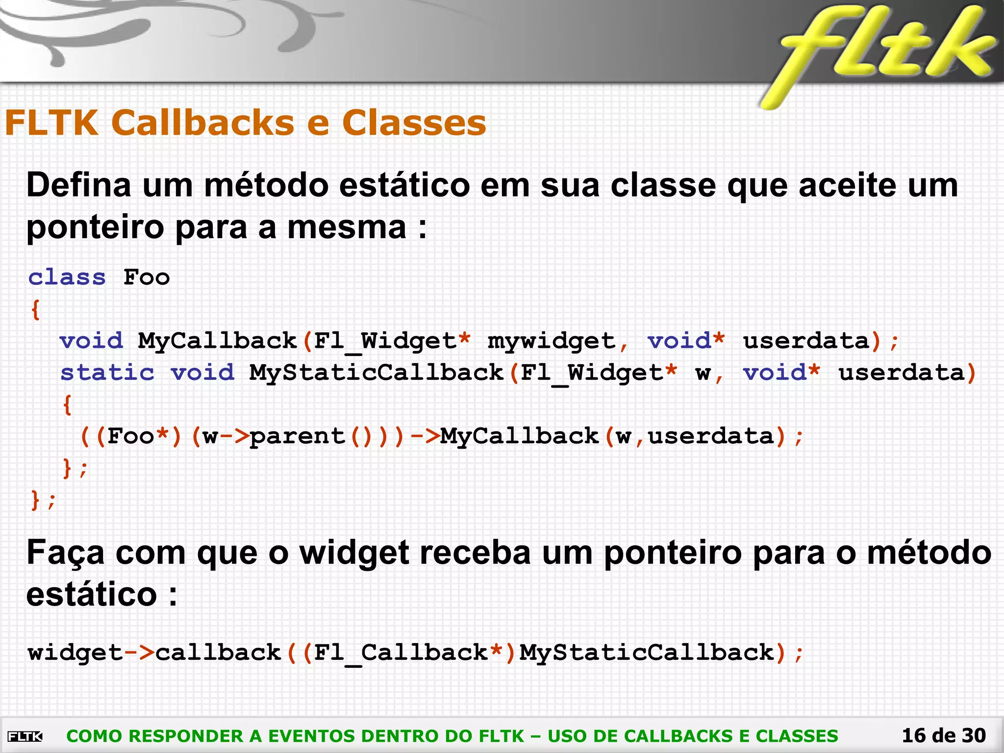 16 de 30
FLTK Callbacks e Classes
COMO RESPONDER A EVENTOS DENTRO DO FLTK – USO DE CALLBACKS E CLASSES
Defina um método estático em sua classe que aceite um
ponteiro para a mesma :
class Foo
{
void MyCallback(Fl_Widget* mywidget, void* userdata);
static void MyStaticCallback(Fl_Widget* w, void* userdata)
{
((Foo*)(w->parent()))->MyCallback(w,userdata);
};
};
Faça com que o widget receba um ponteiro para o método
estático :
widget->callback((Fl_Callback*)MyStaticCallback);
 