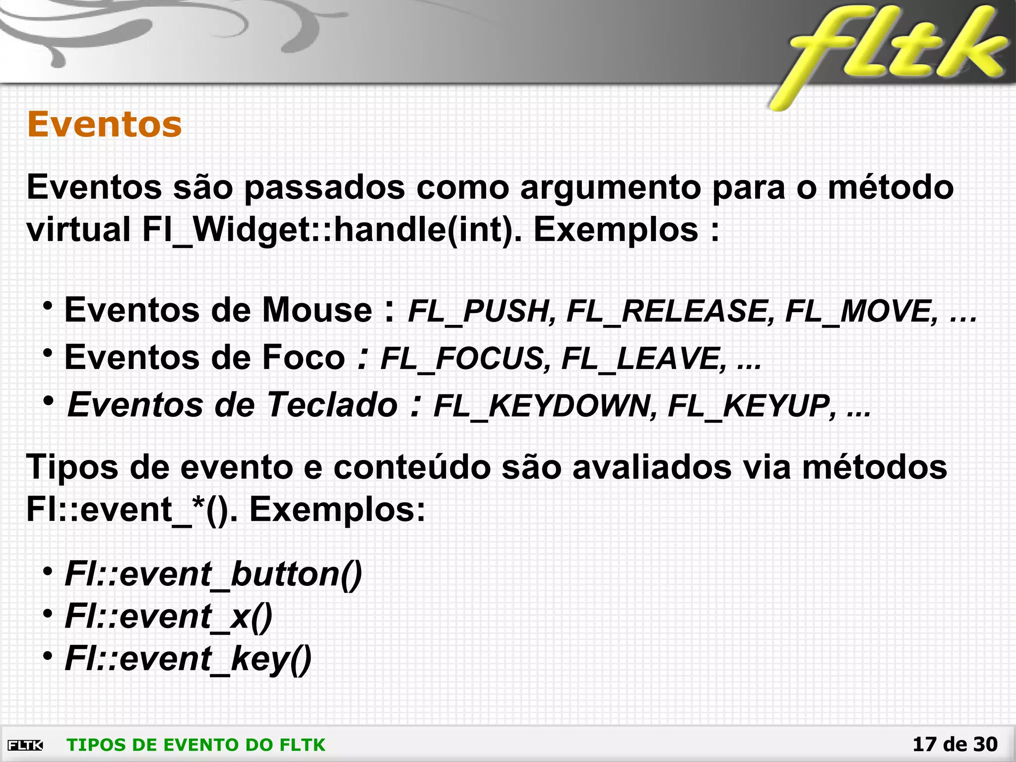 17 de 30
Eventos
TIPOS DE EVENTO DO FLTK
Eventos são passados como argumento para o método
virtual Fl_Widget::handle(int). Exemplos :
• Eventos de Mouse : FL_PUSH, FL_RELEASE, FL_MOVE, …
• Eventos de Foco : FL_FOCUS, FL_LEAVE, ...
• Eventos de Teclado : FL_KEYDOWN, FL_KEYUP, ...
Tipos de evento e conteúdo são avaliados via métodos
Fl::event_*(). Exemplos:
• Fl::event_button()
• Fl::event_x()
• Fl::event_key()
 