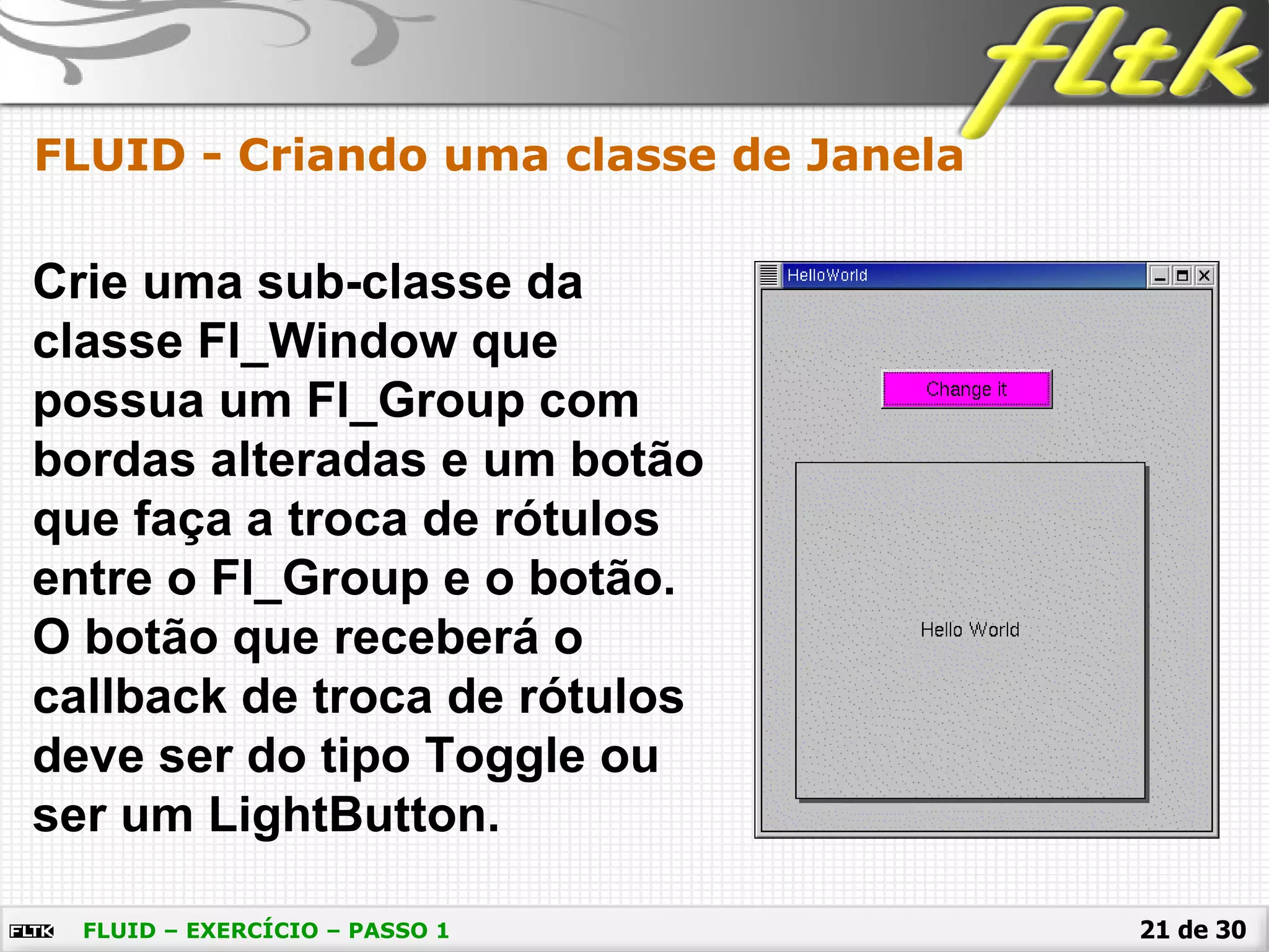21 de 30
FLUID - Criando uma classe de Janela
FLUID – EXERCÍCIO – PASSO 1
Crie uma sub-classe da
classe Fl_Window que
possua um Fl_Group com
bordas alteradas e um botão
que faça a troca de rótulos
entre o Fl_Group e o botão.
O botão que receberá o
callback de troca de rótulos
deve ser do tipo Toggle ou
ser um LightButton.
 