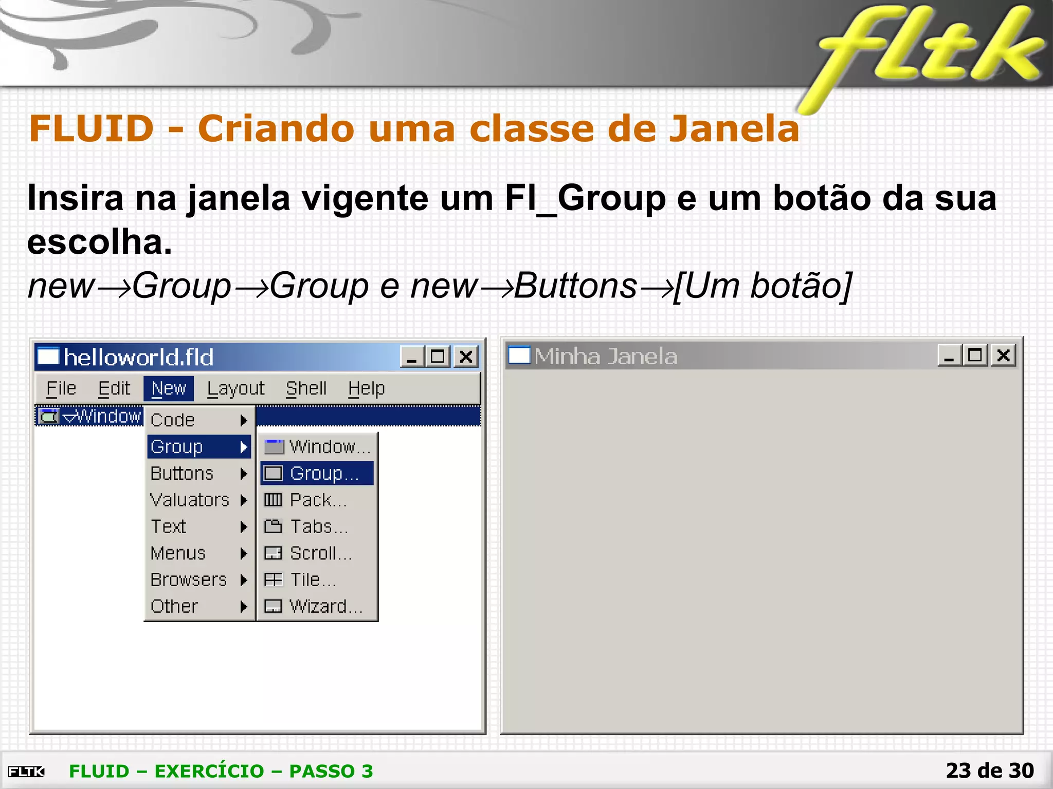 23 de 30
FLUID - Criando uma classe de Janela
FLUID – EXERCÍCIO – PASSO 3
Insira na janela vigente um Fl_Group e um botão da sua
escolha.
new→Group→Group e new→Buttons→[Um botão]
 