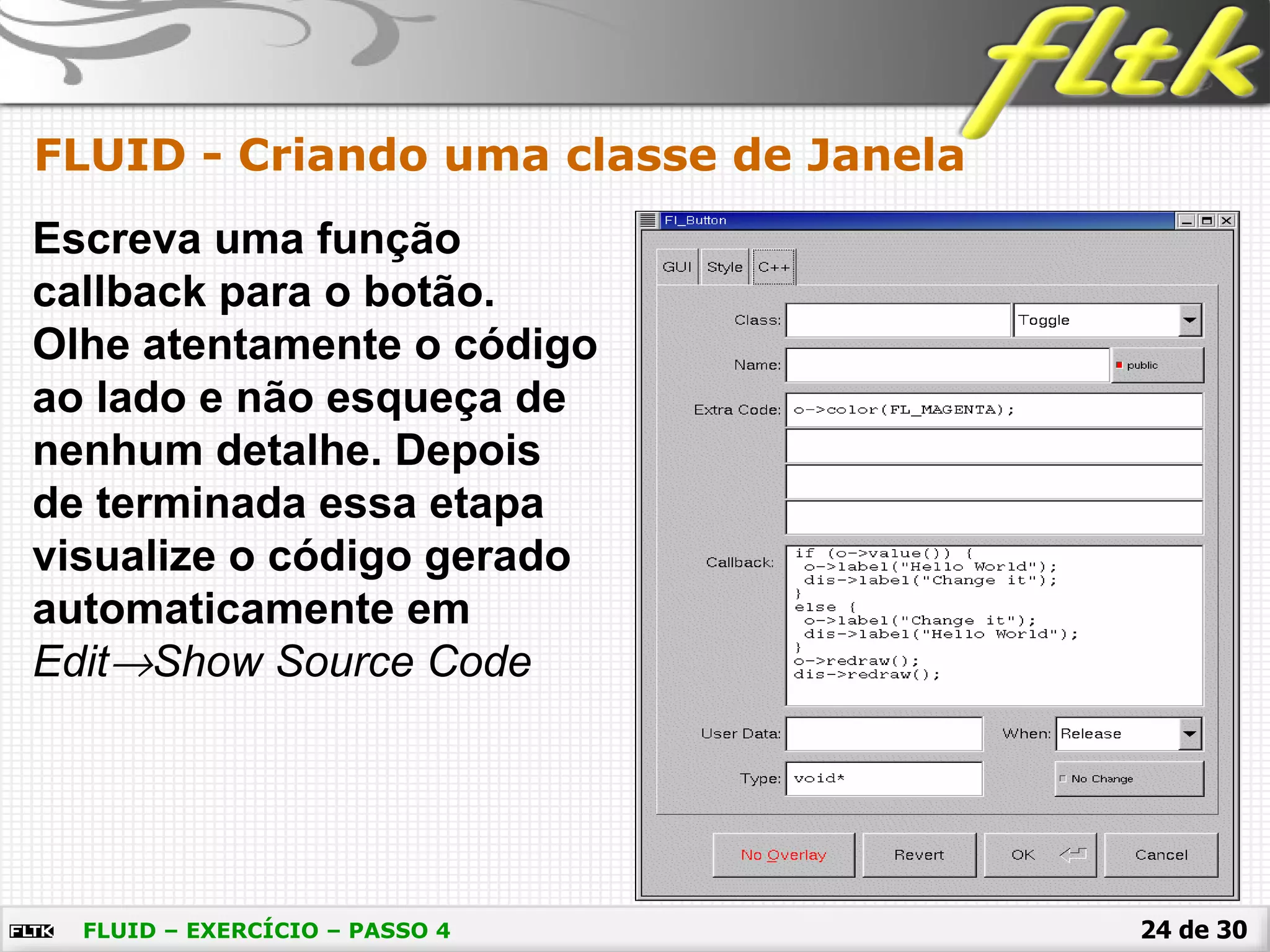 24 de 30
FLUID - Criando uma classe de Janela
FLUID – EXERCÍCIO – PASSO 4
Escreva uma função
callback para o botão.
Olhe atentamente o código
ao lado e não esqueça de
nenhum detalhe. Depois
de terminada essa etapa
visualize o código gerado
automaticamente em
Edit→Show Source Code
 