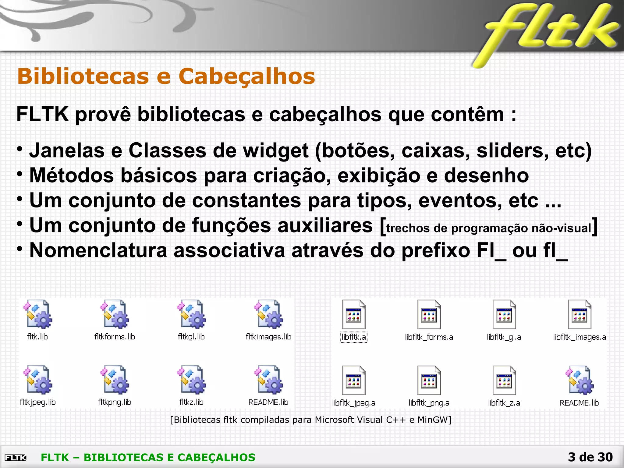 3 de 30FLTK – BIBLIOTECAS E CABEÇALHOS
Bibliotecas e Cabeçalhos
FLTK provê bibliotecas e cabeçalhos que contêm :
[Bibliotecas fltk compiladas para Microsoft Visual C++ e MinGW]
• Janelas e Classes de widget (botões, caixas, sliders, etc)
• Métodos básicos para criação, exibição e desenho
• Um conjunto de constantes para tipos, eventos, etc ...
• Um conjunto de funções auxiliares [trechos de programação não-visual]
• Nomenclatura associativa através do prefixo Fl_ ou fl_
 