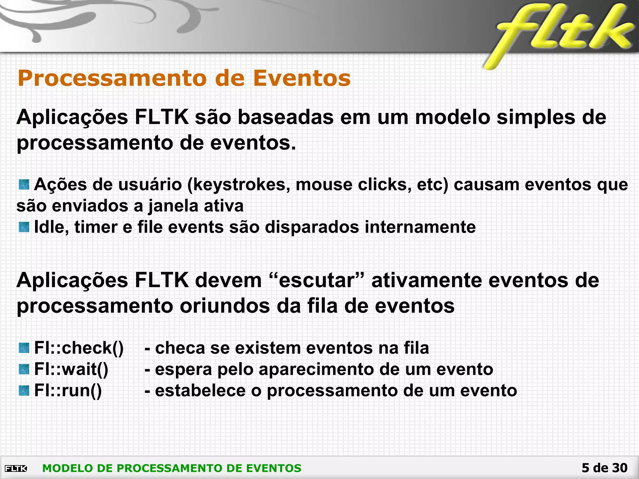 5 de 30MODELO DE PROCESSAMENTO DE EVENTOS
Processamento de Eventos
Aplicações FLTK são baseadas em um modelo simples de
processamento de eventos.
Ações de usuário (keystrokes, mouse clicks, etc) causam eventos que
são enviados a janela ativa
Idle, timer e file events são disparados internamente
Aplicações FLTK devem “escutar” ativamente eventos de
processamento oriundos da fila de eventos
Fl::check() - checa se existem eventos na fila
Fl::wait() - espera pelo aparecimento de um evento
Fl::run() - estabelece o processamento de um evento
 