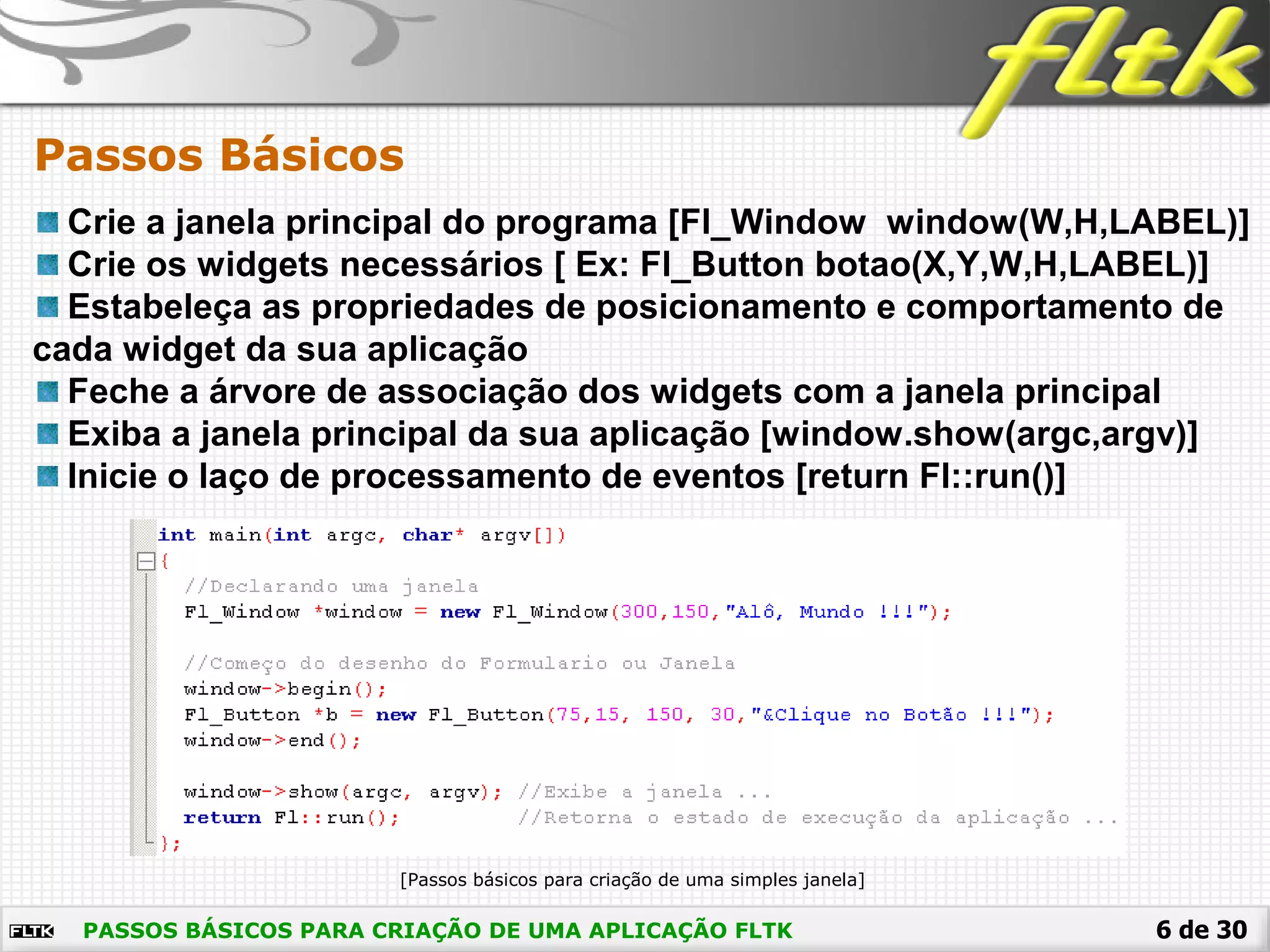 6 de 30
Passos Básicos
PASSOS BÁSICOS PARA CRIAÇÃO DE UMA APLICAÇÃO FLTK
Crie a janela principal do programa [Fl_Window window(W,H,LABEL)]
Crie os widgets necessários [ Ex: Fl_Button botao(X,Y,W,H,LABEL)]
Estabeleça as propriedades de posicionamento e comportamento de
cada widget da sua aplicação
Feche a árvore de associação dos widgets com a janela principal
Exiba a janela principal da sua aplicação [window.show(argc,argv)]
Inicie o laço de processamento de eventos [return Fl::run()]
[Passos básicos para criação de uma simples janela]
 