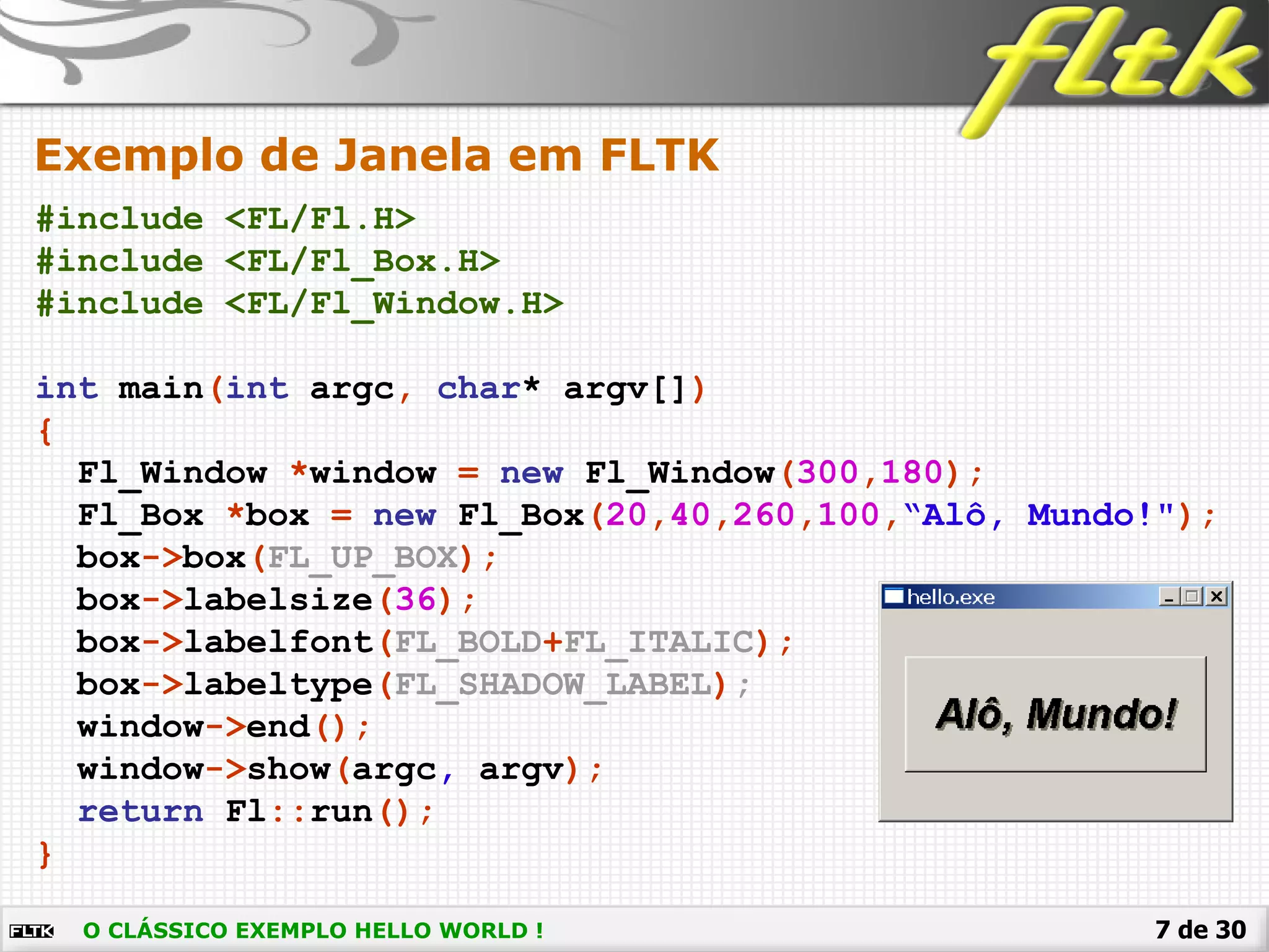 7 de 30
Exemplo de Janela em FLTK
#include <FL/Fl.H>
#include <FL/Fl_Box.H>
#include <FL/Fl_Window.H>
int main(int argc, char* argv[])
{
Fl_Window *window = new Fl_Window(300,180);
Fl_Box *box = new Fl_Box(20,40,260,100,“Alô, Mundo!");
box->box(FL_UP_BOX);
box->labelsize(36);
box->labelfont(FL_BOLD+FL_ITALIC);
box->labeltype(FL_SHADOW_LABEL);
window->end();
window->show(argc, argv);
return Fl::run();
}
O CLÁSSICO EXEMPLO HELLO WORLD !
 