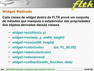 13 de 30
Widget Methods
MÉTODOS COMUNS A MAIORIA DOS WIDGETS DO FLTK
Cada classe de widget dentro do FLTK provê um conjunto
de métodos que manipula o estado/valor das propriedades
dos objetos derivados dessas classes.
– widget->position(x, y)
– widget->resize(x, y, width, height)
– widget->size(width, height)
– widget->color(color) (ex: FL_BLUE)
– widget->labelcolor(color)
– widget->when(event)
– widget->callback(static_function, data)
 