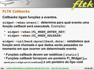 14 de 30
FLTK Callbacks
COMO RESPONDER A EVENTOS DENTRO DO FLTK – USO DE CALLBACKS
Callbacks ligam funções a eventos.
widget->when(event): determina para qual evento uma
função callback será executada. Exemplos:
• widget->when(FL_WHEN_ENTER_KEY)
• widget->when(FL_WHEN_RELEASE)
widget->callback(mycallback,data): estabelece que
função será chamada e que dados serão passados no
momento em que ocorrer um determinado evento.
• Funções callback devem ser estáticas [ static ]
• Funções callback fornecem um ponteiro Fl_Widget [que
aponta para o widget que foi modificado] e um ponteiro do tipo void
 
