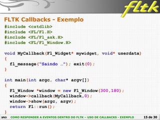 15 de 30
FLTK Callbacks - Exemplo
COMO RESPONDER A EVENTOS DENTRO DO FLTK – USO DE CALLBACKS - EXEMPLO
#include <cstdlib>
#include <FL/Fl.H>
#include <FL/Fl_ask.H>
#include <FL/Fl_Window.H>
void MyCallback(Fl_Widget* mywidget, void* userdata)
{
fl_message(“Saindo …"); exit(0);
}
int main(int argc, char* argv[])
{
Fl_Window *window = new Fl_Window(300,180);
window->callback(MyCallback,0);
window->show(argc, argv);
return Fl::run();
}
 