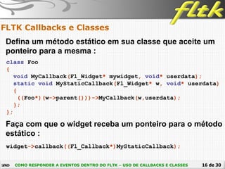 16 de 30
FLTK Callbacks e Classes
COMO RESPONDER A EVENTOS DENTRO DO FLTK – USO DE CALLBACKS E CLASSES
Defina um método estático em sua classe que aceite um
ponteiro para a mesma :
class Foo
{
void MyCallback(Fl_Widget* mywidget, void* userdata);
static void MyStaticCallback(Fl_Widget* w, void* userdata)
{
((Foo*)(w->parent()))->MyCallback(w,userdata);
};
};
Faça com que o widget receba um ponteiro para o método
estático :
widget->callback((Fl_Callback*)MyStaticCallback);
 