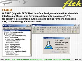 19 de 30FLUID - FLTK USER INTERFACE DESIGNER/FAST LIGHT USER INTERFACE DESIGNER
FLUID
O FLUID (sigla de FLTK User Interface Designer) é um editor visual de
interfaces gráficas, uma ferramenta integrante do pacote FLTK,
responsável pela geração automática do código fonte (na linguagem
C++) da interface gráfica construída.
 