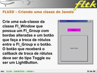 21 de 30
FLUID - Criando uma classe de Janela
FLUID – EXERCÍCIO – PASSO 1
Crie uma sub-classe da
classe Fl_Window que
possua um Fl_Group com
bordas alteradas e um botão
que faça a troca de rótulos
entre o Fl_Group e o botão.
O botão que receberá o
callback de troca de rótulos
deve ser do tipo Toggle ou
ser um LightButton.
 