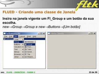 23 de 30
FLUID - Criando uma classe de Janela
FLUID – EXERCÍCIO – PASSO 3
Insira na janela vigente um Fl_Group e um botão da sua
escolha.
new→Group→Group e new→Buttons→[Um botão]
 