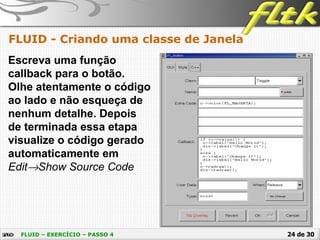 24 de 30
FLUID - Criando uma classe de Janela
FLUID – EXERCÍCIO – PASSO 4
Escreva uma função
callback para o botão.
Olhe atentamente o código
ao lado e não esqueça de
nenhum detalhe. Depois
de terminada essa etapa
visualize o código gerado
automaticamente em
Edit→Show Source Code
 