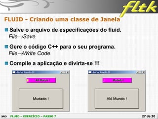 27 de 30
FLUID - Criando uma classe de Janela
FLUID – EXERCÍCIO – PASSO 7
Salve o arquivo de especificações do fluid.
File→Save
Gere o código C++ para o seu programa.
File→Write Code
Compile a aplicação e divirta-se !!!
 