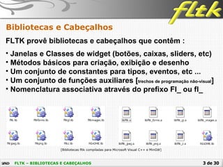 3 de 30FLTK – BIBLIOTECAS E CABEÇALHOS
Bibliotecas e Cabeçalhos
FLTK provê bibliotecas e cabeçalhos que contêm :
[Bibliotecas fltk compiladas para Microsoft Visual C++ e MinGW]
• Janelas e Classes de widget (botões, caixas, sliders, etc)
• Métodos básicos para criação, exibição e desenho
• Um conjunto de constantes para tipos, eventos, etc ...
• Um conjunto de funções auxiliares [trechos de programação não-visual]
• Nomenclatura associativa através do prefixo Fl_ ou fl_
 