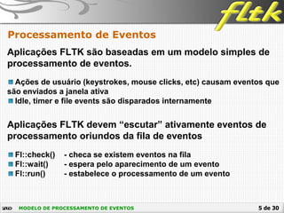 5 de 30MODELO DE PROCESSAMENTO DE EVENTOS
Processamento de Eventos
Aplicações FLTK são baseadas em um modelo simples de
processamento de eventos.
Ações de usuário (keystrokes, mouse clicks, etc) causam eventos que
são enviados a janela ativa
Idle, timer e file events são disparados internamente
Aplicações FLTK devem “escutar” ativamente eventos de
processamento oriundos da fila de eventos
Fl::check() - checa se existem eventos na fila
Fl::wait() - espera pelo aparecimento de um evento
Fl::run() - estabelece o processamento de um evento
 