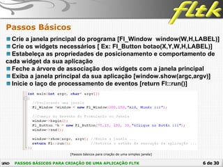 6 de 30
Passos Básicos
PASSOS BÁSICOS PARA CRIAÇÃO DE UMA APLICAÇÃO FLTK
Crie a janela principal do programa [Fl_Window window(W,H,LABEL)]
Crie os widgets necessários [ Ex: Fl_Button botao(X,Y,W,H,LABEL)]
Estabeleça as propriedades de posicionamento e comportamento de
cada widget da sua aplicação
Feche a árvore de associação dos widgets com a janela principal
Exiba a janela principal da sua aplicação [window.show(argc,argv)]
Inicie o laço de processamento de eventos [return Fl::run()]
[Passos básicos para criação de uma simples janela]
 
