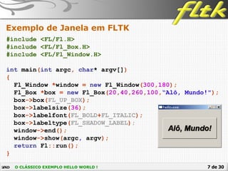 7 de 30
Exemplo de Janela em FLTK
#include <FL/Fl.H>
#include <FL/Fl_Box.H>
#include <FL/Fl_Window.H>
int main(int argc, char* argv[])
{
Fl_Window *window = new Fl_Window(300,180);
Fl_Box *box = new Fl_Box(20,40,260,100,“Alô, Mundo!");
box->box(FL_UP_BOX);
box->labelsize(36);
box->labelfont(FL_BOLD+FL_ITALIC);
box->labeltype(FL_SHADOW_LABEL);
window->end();
window->show(argc, argv);
return Fl::run();
}
O CLÁSSICO EXEMPLO HELLO WORLD !
 