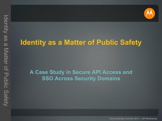 IdentityasaMatterofPublicSafety
Cloud Identity Summit 2013 – API Workshop
Identity as a Matter of Public Safety
A Case Study in Secure API Access and
SSO Across Security Domains
 