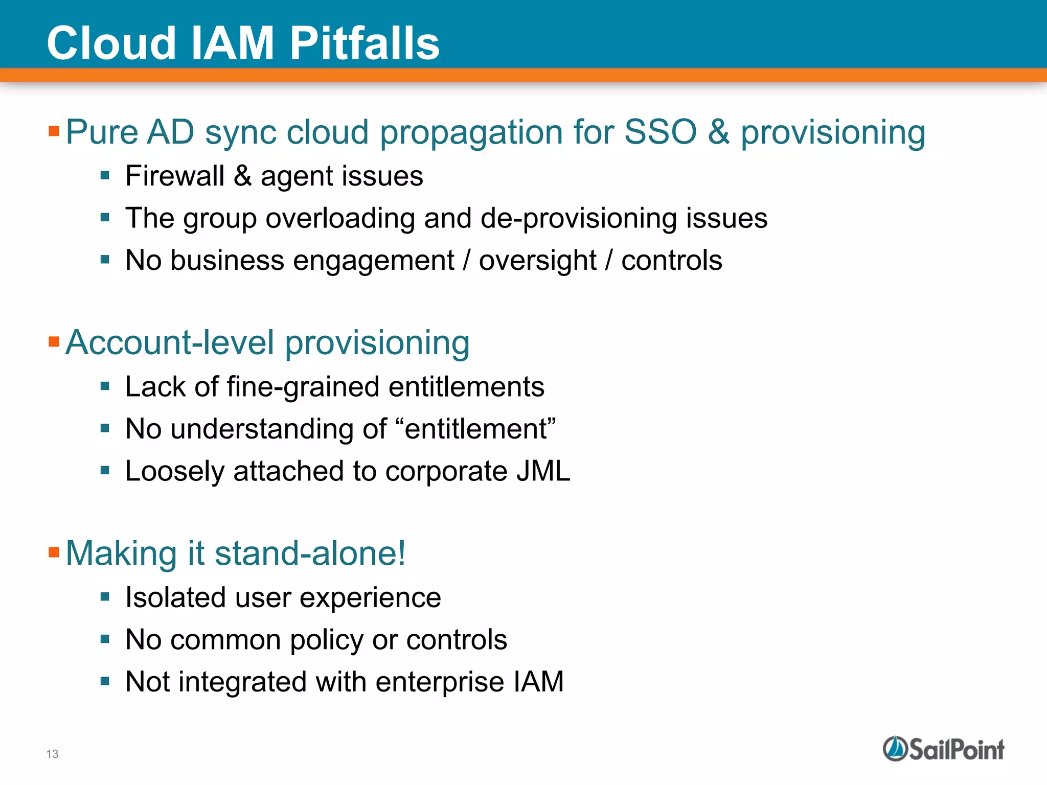 13
Cloud IAM Pitfalls
§ Pure AD sync cloud propagation for SSO & provisioning
§  Firewall & agent issues
§  The group overloading and de-provisioning issues
§  No business engagement / oversight / controls
§ Account-level provisioning
§  Lack of fine-grained entitlements
§  No understanding of “entitlement”
§  Loosely attached to corporate JML
§ Making it stand-alone!
§  Isolated user experience
§  No common policy or controls
§  Not integrated with enterprise IAM
 