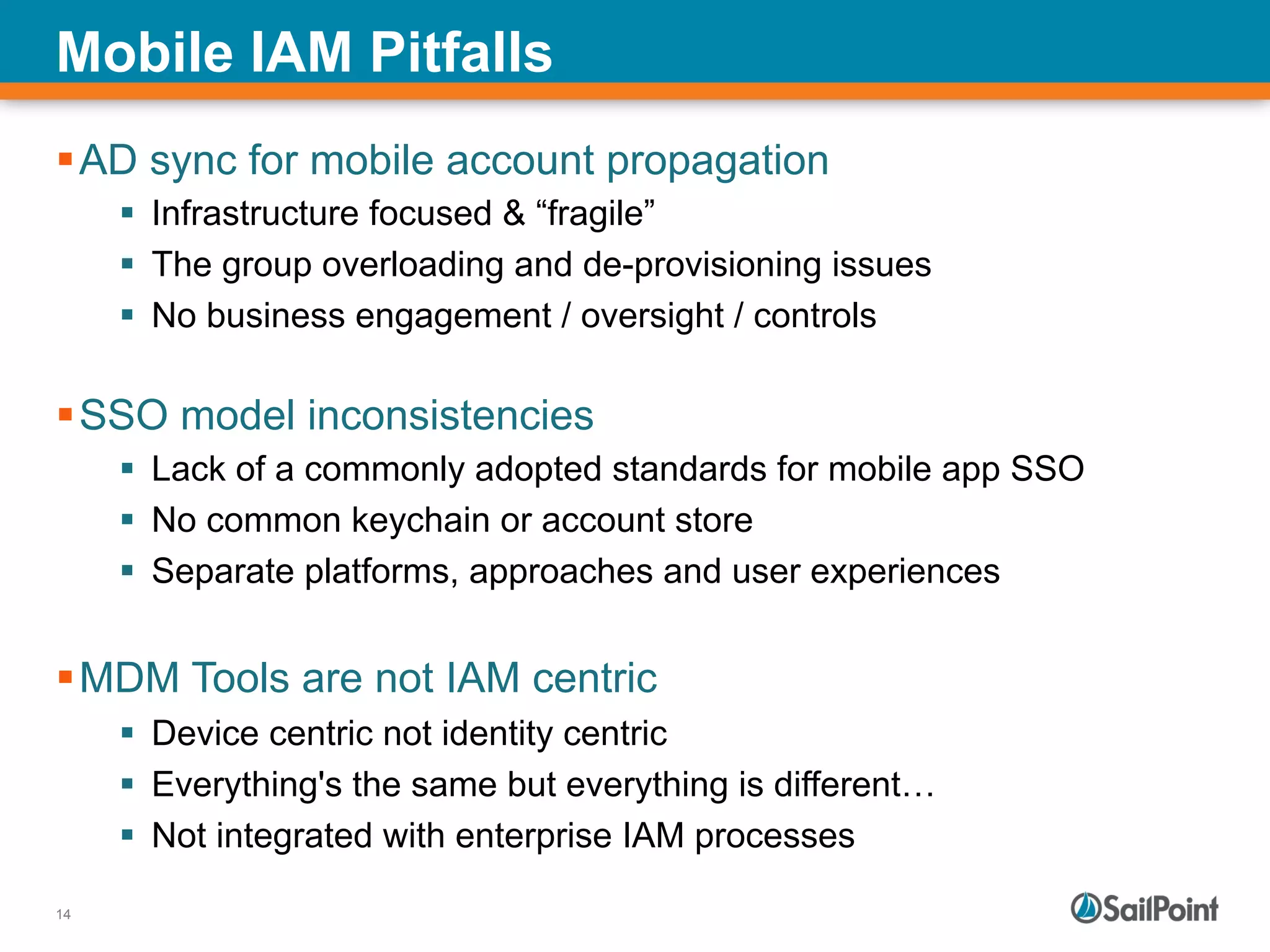 14
Mobile IAM Pitfalls
§ AD sync for mobile account propagation
§  Infrastructure focused & “fragile”
§  The group overloading and de-provisioning issues
§  No business engagement / oversight / controls
§ SSO model inconsistencies
§  Lack of a commonly adopted standards for mobile app SSO
§  No common keychain or account store
§  Separate platforms, approaches and user experiences
§ MDM Tools are not IAM centric
§  Device centric not identity centric
§  Everything's the same but everything is different…
§  Not integrated with enterprise IAM processes
 