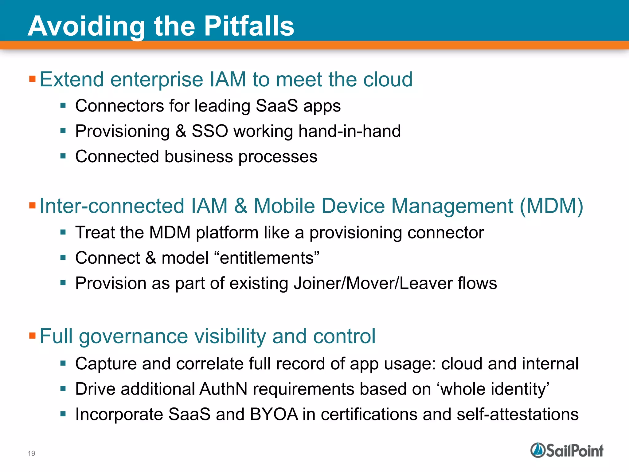 19
Avoiding the Pitfalls
§ Extend enterprise IAM to meet the cloud
§  Connectors for leading SaaS apps
§  Provisioning & SSO working hand-in-hand
§  Connected business processes
§ Inter-connected IAM & Mobile Device Management (MDM)
§  Treat the MDM platform like a provisioning connector
§  Connect & model “entitlements”
§  Provision as part of existing Joiner/Mover/Leaver flows
§ Full governance visibility and control
§  Capture and correlate full record of app usage: cloud and internal
§  Drive additional AuthN requirements based on ‘whole identity’
§  Incorporate SaaS and BYOA in certifications and self-attestations
 