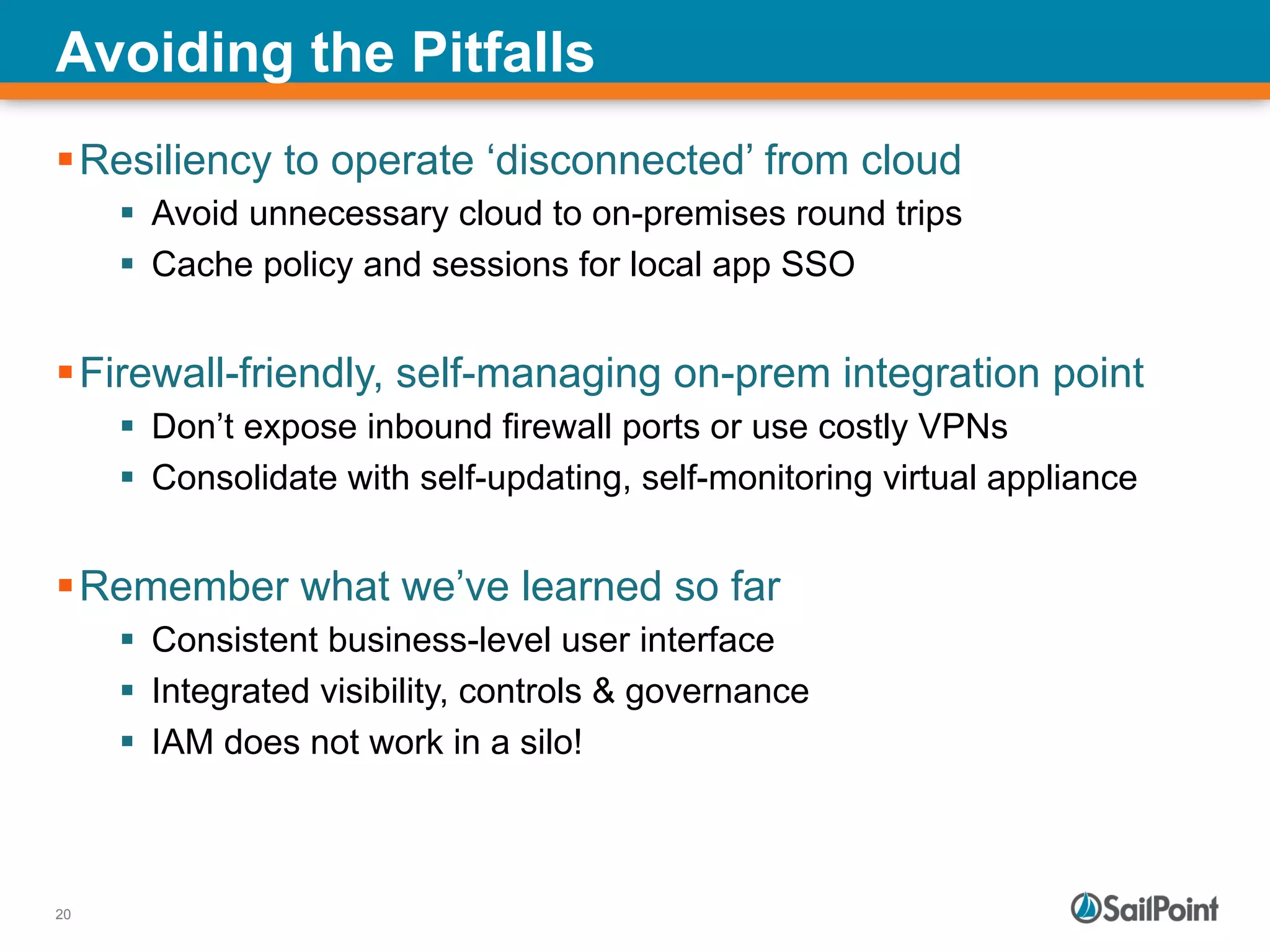 20
Avoiding the Pitfalls
§ Resiliency to operate ‘disconnected’ from cloud
§  Avoid unnecessary cloud to on-premises round trips
§  Cache policy and sessions for local app SSO
§ Firewall-friendly, self-managing on-prem integration point
§  Don’t expose inbound firewall ports or use costly VPNs
§  Consolidate with self-updating, self-monitoring virtual appliance
§ Remember what we’ve learned so far
§  Consistent business-level user interface
§  Integrated visibility, controls & governance
§  IAM does not work in a silo!
 