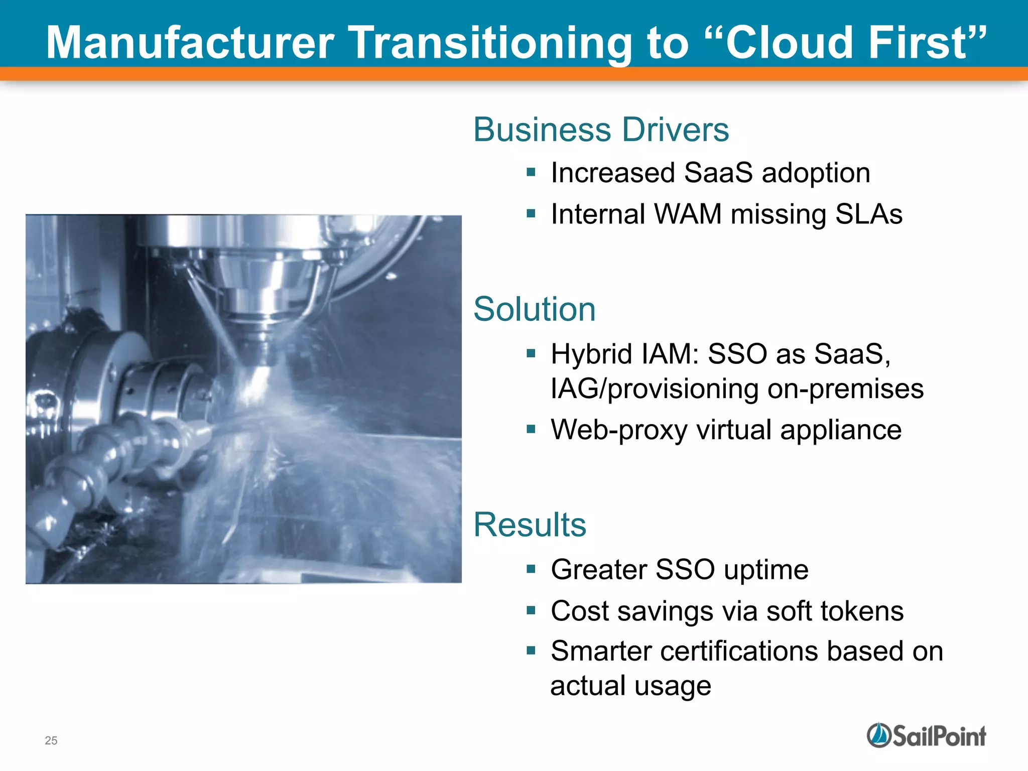 25
Manufacturer Transitioning to “Cloud First”
Business Drivers
§  Increased SaaS adoption
§  Internal WAM missing SLAs
Solution
§  Hybrid IAM: SSO as SaaS,
IAG/provisioning on-premises
§  Web-proxy virtual appliance
Results
§  Greater SSO uptime
§  Cost savings via soft tokens
§  Smarter certifications based on
actual usage
 
