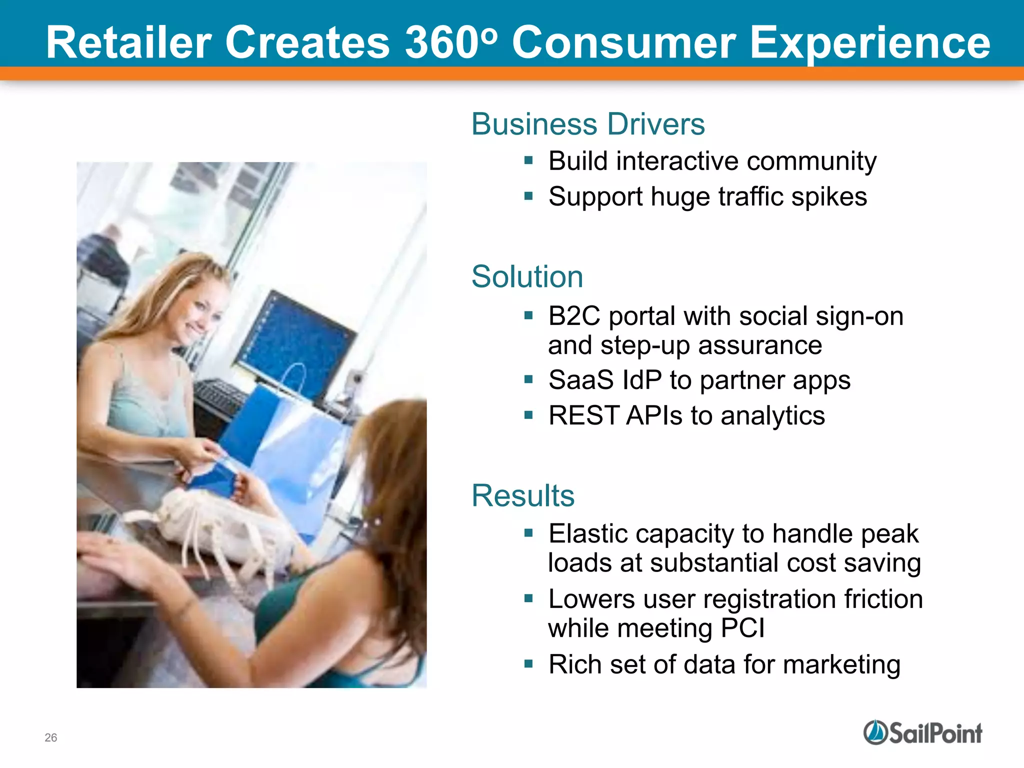 26
Retailer Creates 360o Consumer Experience
Business Drivers
§  Build interactive community
§  Support huge traffic spikes
Solution
§  B2C portal with social sign-on
and step-up assurance
§  SaaS IdP to partner apps
§  REST APIs to analytics
Results
§  Elastic capacity to handle peak
loads at substantial cost saving
§  Lowers user registration friction
while meeting PCI
§  Rich set of data for marketing
 