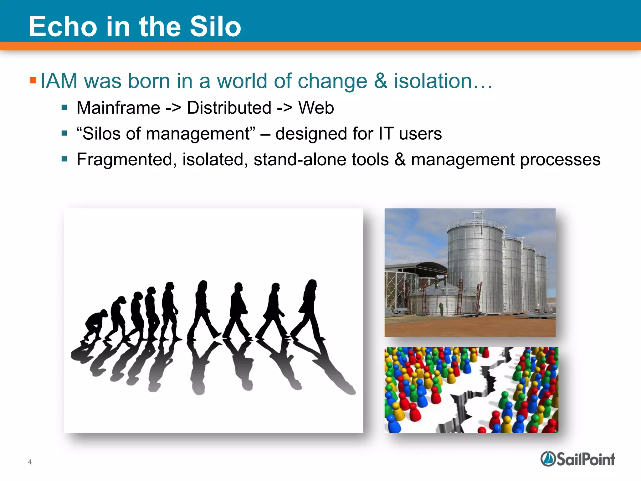 4
Echo in the Silo
§ IAM was born in a world of change & isolation…
§  Mainframe -> Distributed -> Web
§  “Silos of management” – designed for IT users
§  Fragmented, isolated, stand-alone tools & management processes
 