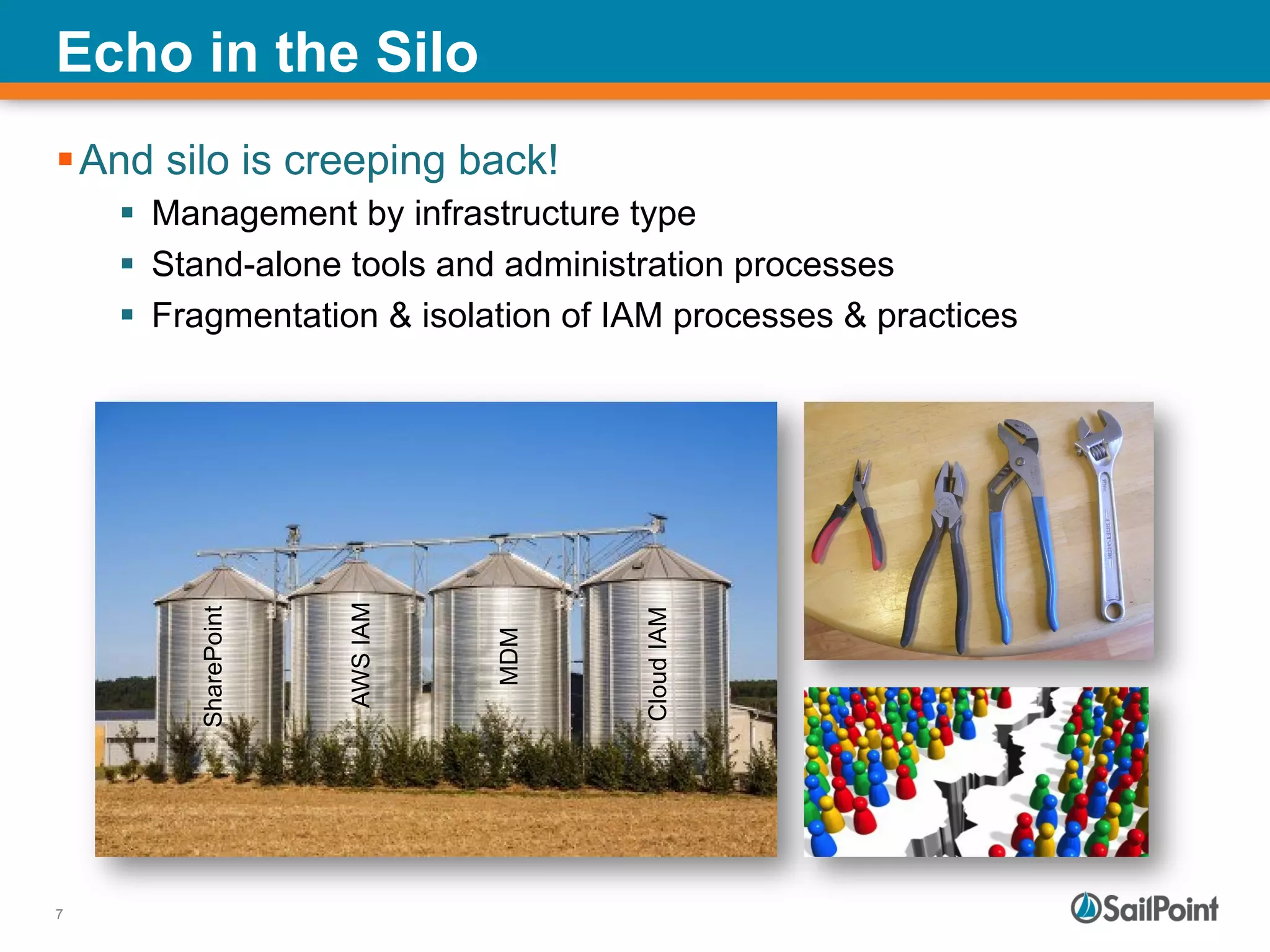 7
Echo in the Silo
§ And silo is creeping back!
§  Management by infrastructure type
§  Stand-alone tools and administration processes
§  Fragmentation & isolation of IAM processes & practices
CloudIAM
AWSIAM
MDM
SharePoint
 
