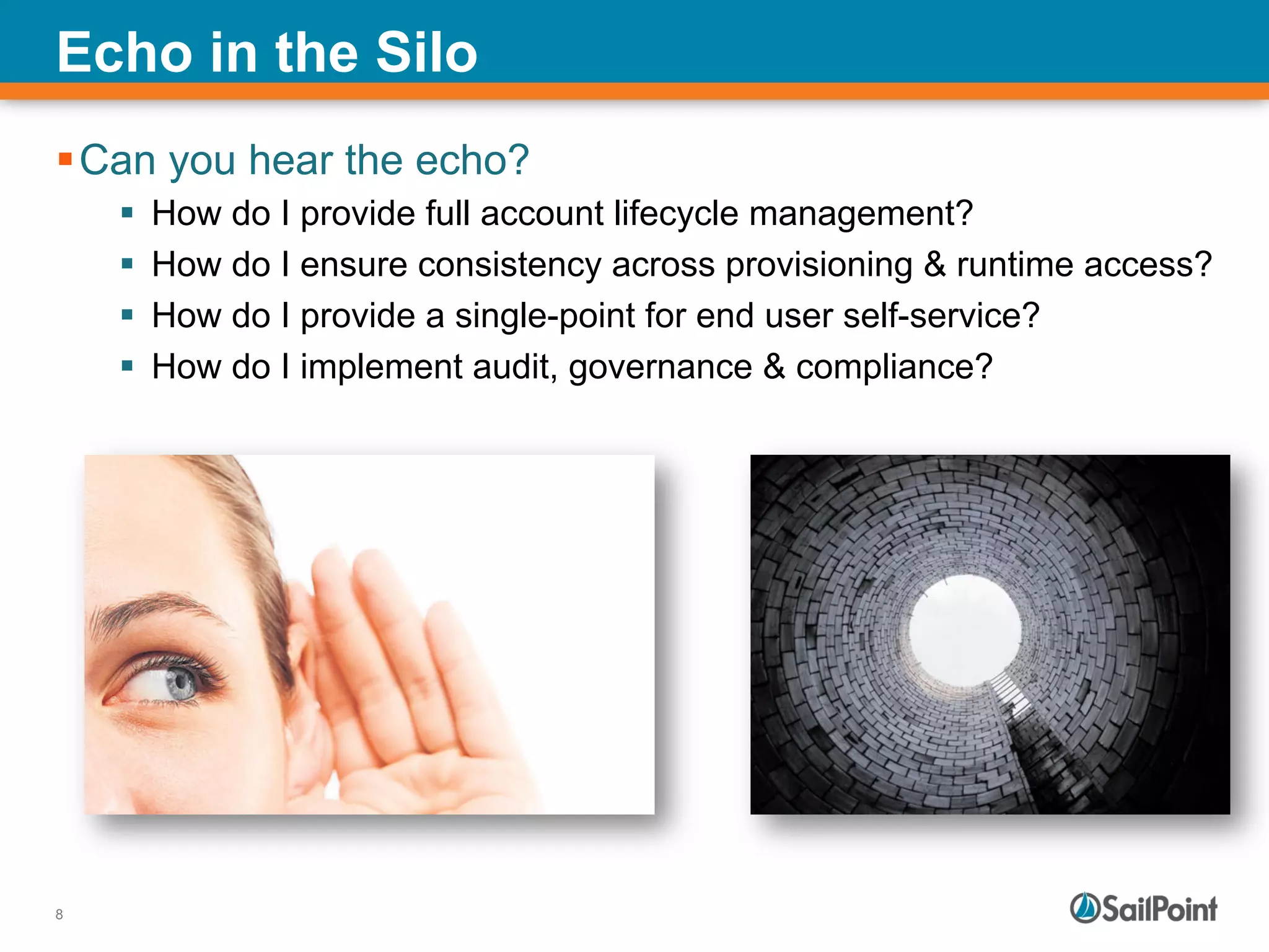 8
Echo in the Silo
§ Can you hear the echo?
§  How do I provide full account lifecycle management?
§  How do I ensure consistency across provisioning & runtime access?
§  How do I provide a single-point for end user self-service?
§  How do I implement audit, governance & compliance?
 
