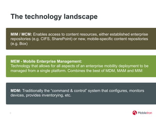The technology landscape
5
MDM: Traditionally the “command & control” system that configures, monitors
devices, provides inventorying, etc.
MAM: Provides an application store and the ability to extend MDM functions into
enterprise and commercially developed apps. Standalone options exist, but lack
of integration with MDM and devices makes for challenging implementations.
MIM / MCM: Enables access to content resources, either established enterprise
repositories (e.g. CIFS, SharePoint) or new, mobile-specific content repositories
(e.g. Box)
MEM - Mobile Enterprise Management:
Technology that allows for all aspects of an enterprise mobility deployment to be
managed from a single platform. Combines the best of MDM, MAM and MIM
 