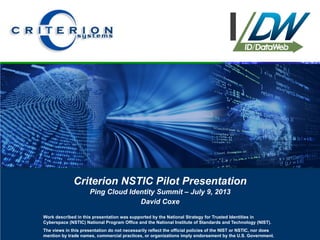 Criterion NSTIC Pilot Presentation
Ping Cloud Identity Summit – July 9, 2013
David Coxe
Work described in this presentation was supported by the National Strategy for Trusted Identities in
Cyberspace (NSTIC) National Program Office and the National Institute of Standards and Technology (NIST).
The views in this presentation do not necessarily reflect the official policies of the NIST or NSTIC, nor does
mention by trade names, commercial practices, or organizations imply endorsement by the U.S. Government.
 