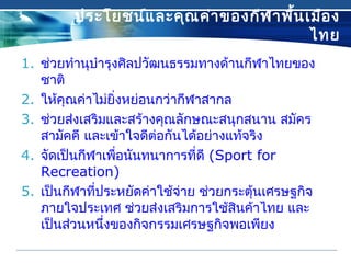 ประโยชน์และคุณค่าของกีฬาพื้นเมือง
ไทย
1. ช่วยทำานุบำารุงศิลปวัฒนธรรมทางด้านกีฬาไทยของ
ชาติ 
2. ให้คุณค่าไม่ยิ่งหย่อนกว่ากีฬาสากล 
3. ช่วยส่งเสริมและสร้างคุณลักษณะสนุกสนาน สมัคร
สามัคคี และเข้าใจดีต่อกันได้อย่างแท้จริง
4. จัดเป็นกีฬาเพื่อนันทนาการที่ดี (Sport for
Recreation)
5. เป็นกีฬาที่ประหยัดค่าใช้จ่าย ช่วยกระตุ้นเศรษฐกิจ
ภายใจประเทศ ช่วยส่งเสริมการใช้สินค้าไทย และ
เป็นส่วนหนึ่งของกิจกรรมเศรษฐกิจพอเพียง
 