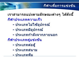 กีฬาเพื่อการแข่งขัน
เราสามารถแบ่งตามลักษณะต่างๆ ได้ดังนี้
กีฬาประเภทความเร็ว
- ประเภทไม่ใช้อุปกรณ์
- ประเภทมีอุปกรณ์
- ประเภทกำาลังจากภายนอก
กีฬาประเภทคู่แข่งขัน
- ประเภทต่อสู้
- ประเภทสนาม
- ประเภททีม
 