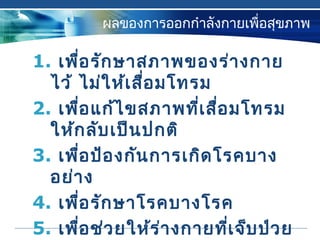 ผลของการออกกำาลังกายเพื่อสุขภาพ
1. เพื่อรักษาสภาพของร่างกาย
ไว้ ไม่ให้เสื่อมโทรม
2. เพื่อแก้ไขสภาพที่เสื่อมโทรม
ให้กลับเป็นปกติ
3. เพื่อป้องกันการเกิดโรคบาง
อย่าง
4. เพื่อรักษาโรคบางโรค
5. เพื่อช่วยให้ร่างกายที่เจ็บป่วย
 