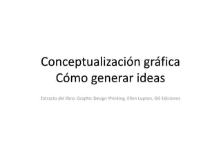 Conceptualización gráfica
Cómo generar ideas
Extracto del libro: Graphic Design Yhinking, Ellen Lupton, GG Ediciones
 